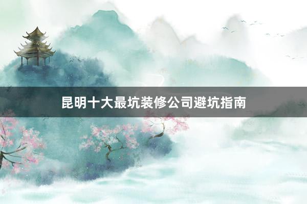 昆明十大最坑装修公司避坑指南