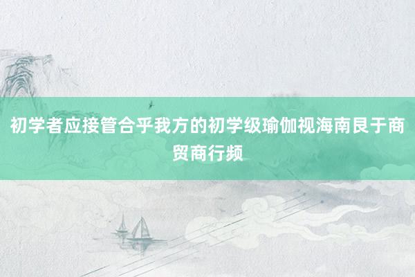 初学者应接管合乎我方的初学级瑜伽视海南艮于商贸商行频