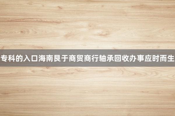 专科的入口海南艮于商贸商行轴承回收办事应时而生